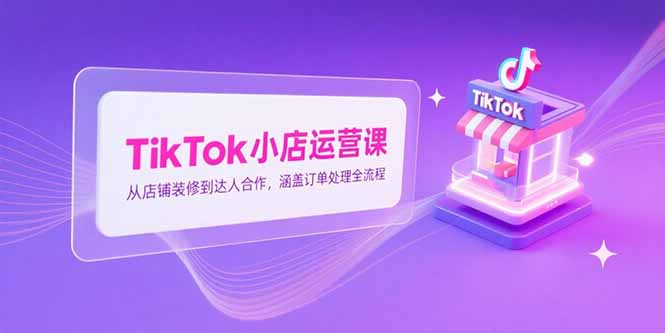 TikTok小店运营课,从店铺装修到达人合作,涵盖订单处理全流程-镰火网