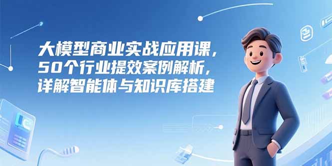 大模型商业实战应用课,50个行业提效案例解析,详解智能体与知识库搭建-镰火网